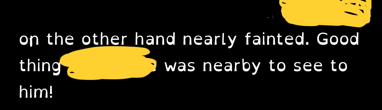 Quote: REDACTED on the other hand nearly fainted. Good thing REDACTED was nearby to see to him!